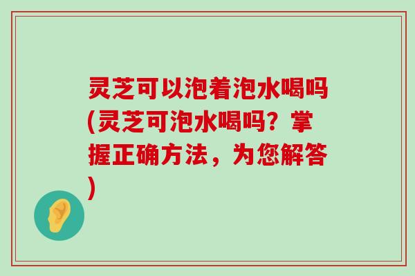 灵芝可以泡着泡水喝吗(灵芝可泡水喝吗？掌握正确方法，为您解答)