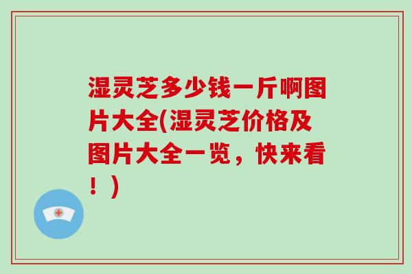 湿灵芝多少钱一斤啊图片大全(湿灵芝价格及图片大全一览，快来看！)