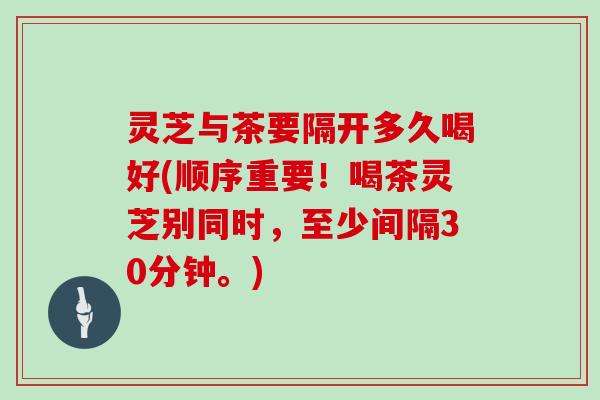 灵芝与茶要隔开多久喝好(顺序重要！喝茶灵芝别同时，至少间隔30分钟。)