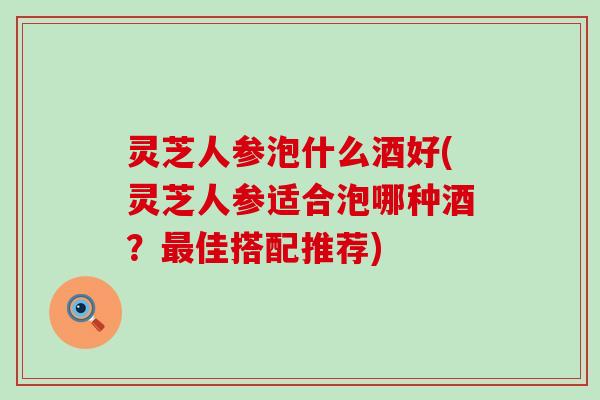 灵芝人参泡什么酒好(灵芝人参适合泡哪种酒？佳搭配推荐)