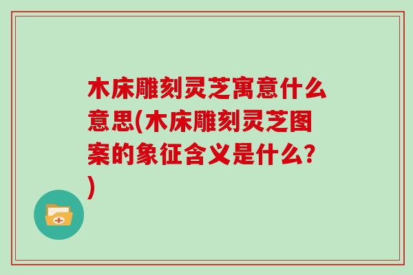 木床雕刻灵芝寓意什么意思(木床雕刻灵芝图案的象征含义是什么？)