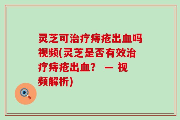 灵芝可痔疮出吗视频(灵芝是否有效痔疮出？ — 视频解析)