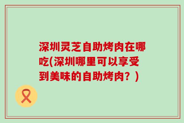 深圳灵芝自助烤肉在哪吃(深圳哪里可以享受到美味的自助烤肉？)