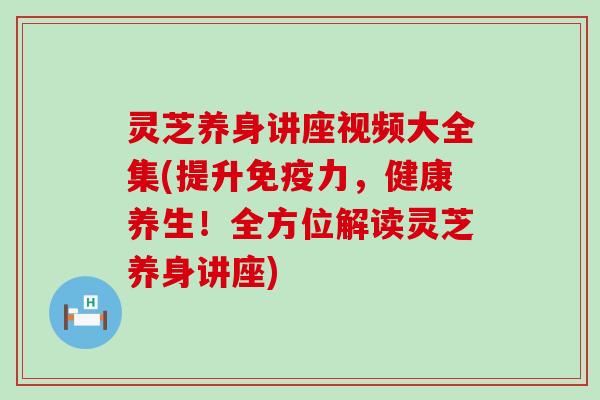 灵芝养身讲座视频大全集(提升免疫力，健康养生！全方位解读灵芝养身讲座)