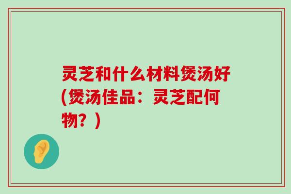 灵芝和什么材料煲汤好(煲汤佳品：灵芝配何物？)