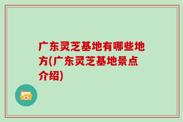 广东灵芝基地有哪些地方(广东灵芝基地景点介绍)