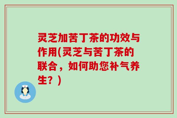 灵芝加苦丁茶的功效与作用(灵芝与苦丁茶的联合，如何助您养生？)