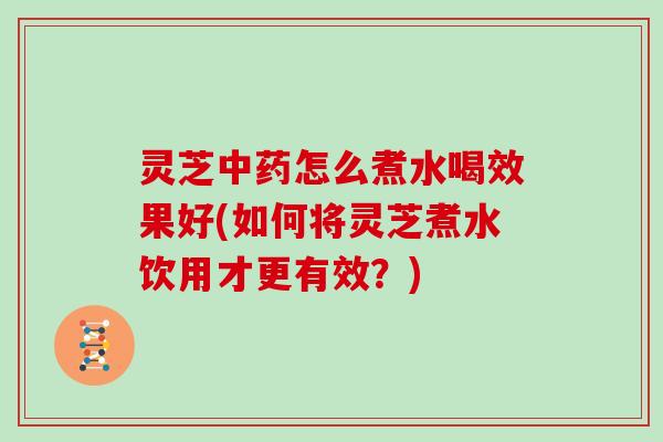 灵芝怎么煮水喝效果好(如何将灵芝煮水饮用才更有效？)