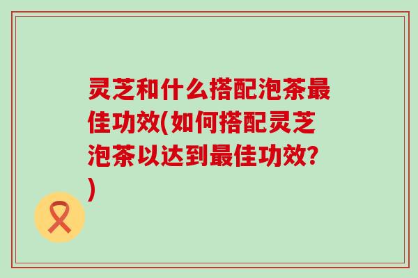 灵芝和什么搭配泡茶佳功效(如何搭配灵芝泡茶以达到佳功效？)