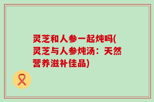 灵芝和人参一起炖吗(灵芝与人参炖汤：天然营养滋补佳品)