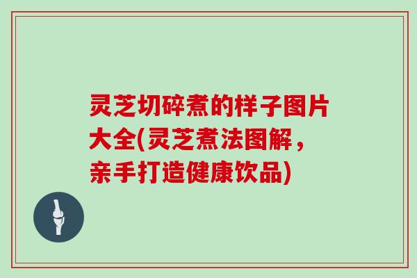 灵芝切碎煮的样子图片大全(灵芝煮法图解，亲手打造健康饮品)