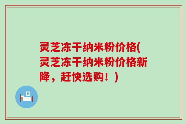 灵芝冻干纳米粉价格(灵芝冻干纳米粉价格新降，赶快选购！)