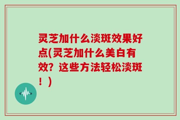 灵芝加什么淡斑效果好点(灵芝加什么美白有效？这些方法轻松淡斑！)