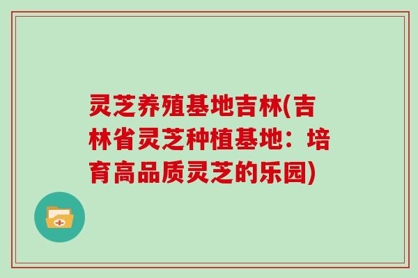 灵芝养殖基地吉林(吉林省灵芝种植基地：培育高品质灵芝的乐园)