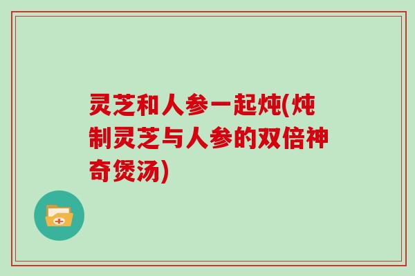 灵芝和人参一起炖(炖制灵芝与人参的双倍神奇煲汤)