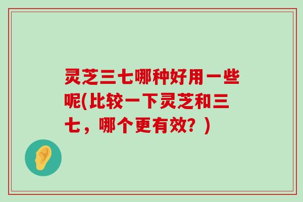 灵芝三七哪种好用一些呢(比较一下灵芝和三七，哪个更有效？)