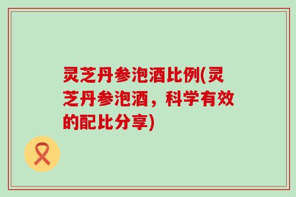 灵芝丹参泡酒比例(灵芝丹参泡酒，科学有效的配比分享)