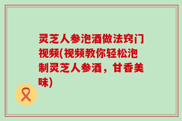 灵芝人参泡酒做法窍门视频(视频教你轻松泡制灵芝人参酒，甘香美味)