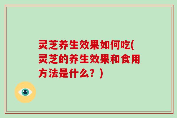 灵芝养生效果如何吃(灵芝的养生效果和食用方法是什么？)