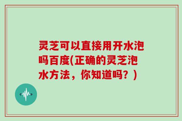 灵芝可以直接用开水泡吗百度(正确的灵芝泡水方法，你知道吗？)