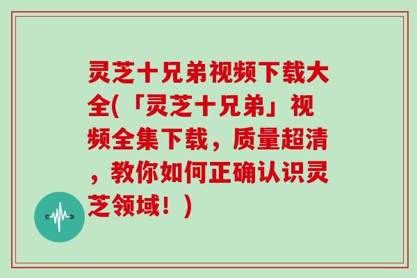 灵芝十兄弟视频下载大全(「灵芝十兄弟」视频全集下载，质量超清，教你如何正确认识灵芝领域！)