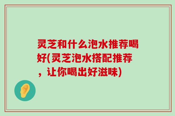 灵芝和什么泡水推荐喝好(灵芝泡水搭配推荐，让你喝出好滋味)