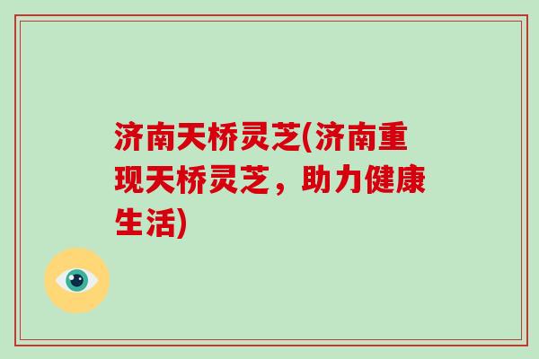 济南天桥灵芝(济南重现天桥灵芝，助力健康生活)