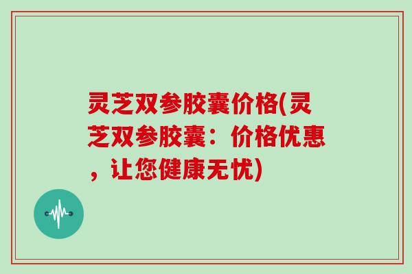 灵芝双参胶囊价格(灵芝双参胶囊：价格优惠，让您健康无忧)