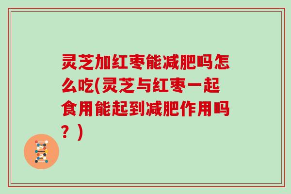 灵芝加红枣能吗怎么吃(灵芝与红枣一起食用能起到作用吗？)