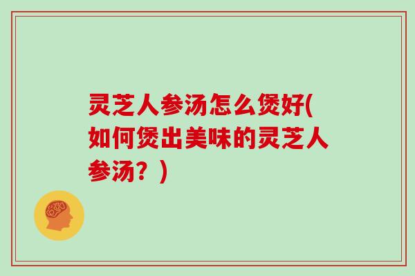 灵芝人参汤怎么煲好(如何煲出美味的灵芝人参汤？)