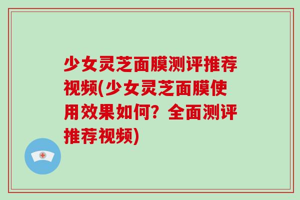 少女灵芝面膜测评推荐视频(少女灵芝面膜使用效果如何？全面测评推荐视频)