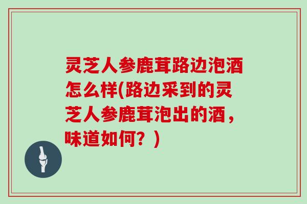 灵芝人参鹿茸路边泡酒怎么样(路边采到的灵芝人参鹿茸泡出的酒，味道如何？)