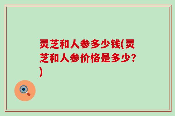 灵芝和人参多少钱(灵芝和人参价格是多少？)