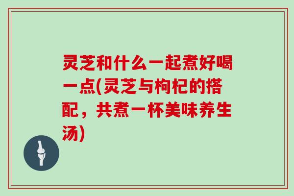 灵芝和什么一起煮好喝一点(灵芝与枸杞的搭配，共煮一杯美味养生汤)