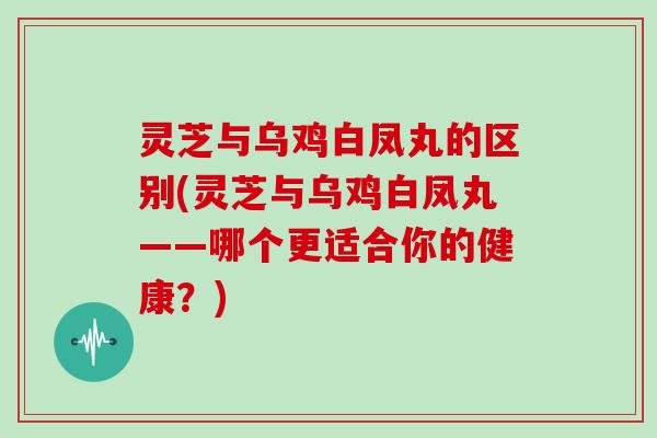 灵芝与乌鸡白凤丸的区别(灵芝与乌鸡白凤丸——哪个更适合你的健康？)