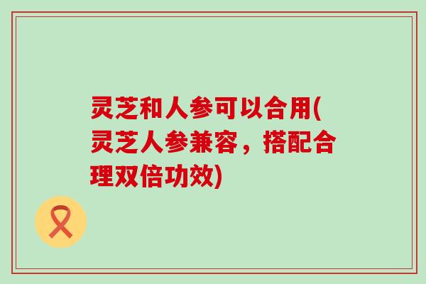 灵芝和人参可以合用(灵芝人参兼容，搭配合理双倍功效)