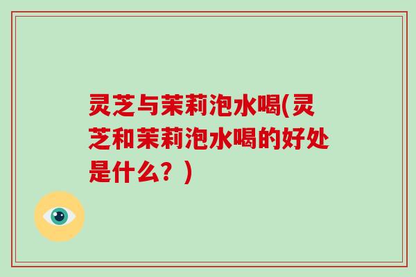 灵芝与茉莉泡水喝(灵芝和茉莉泡水喝的好处是什么？)