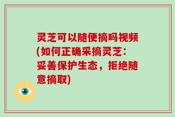 灵芝可以随便摘吗视频(如何正确采摘灵芝：妥善保护生态，拒绝随意摘取)