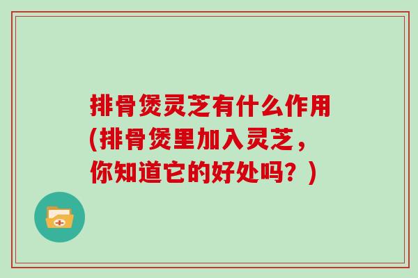 排骨煲灵芝有什么作用(排骨煲里加入灵芝，你知道它的好处吗？)