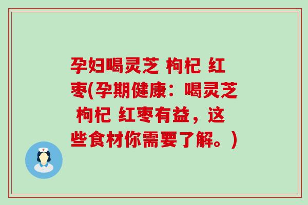 孕妇喝灵芝 枸杞 红枣(孕期健康：喝灵芝 枸杞 红枣有益，这些食材你需要了解。)