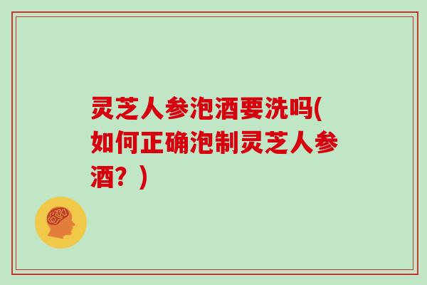 灵芝人参泡酒要洗吗(如何正确泡制灵芝人参酒？)