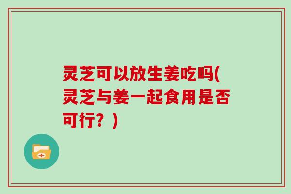 灵芝可以放生姜吃吗(灵芝与姜一起食用是否可行？)