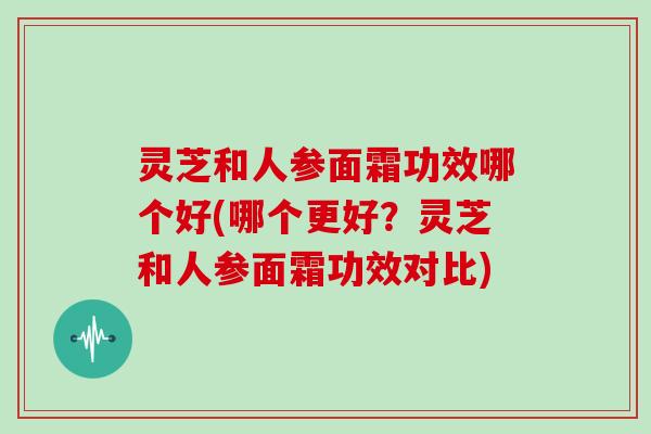 灵芝和人参面霜功效哪个好(哪个更好？灵芝和人参面霜功效对比)