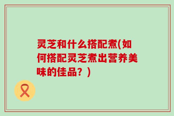 灵芝和什么搭配煮(如何搭配灵芝煮出营养美味的佳品？)