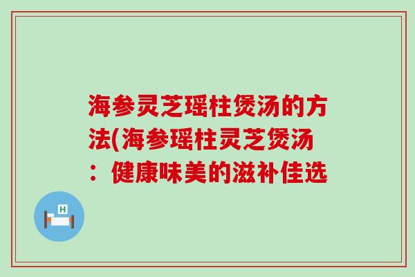 海参灵芝瑶柱煲汤的方法(海参瑶柱灵芝煲汤：健康味美的滋补佳选