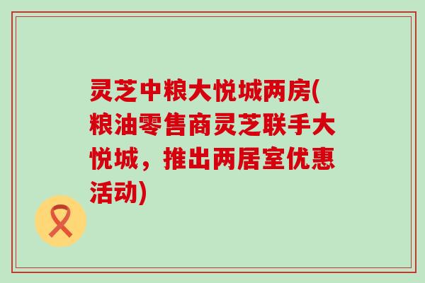 灵芝中粮大悦城两房(粮油零售商灵芝联手大悦城，推出两居室优惠活动)