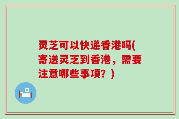 灵芝可以快递香港吗(寄送灵芝到香港，需要注意哪些事项？)