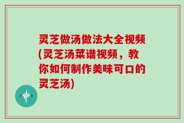 灵芝做汤做法大全视频(灵芝汤菜谱视频，教你如何制作美味可口的灵芝汤)