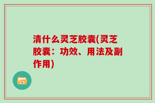 清什么灵芝胶囊(灵芝胶囊：功效、用法及副作用)