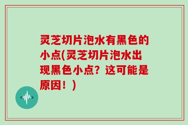 灵芝切片泡水有黑色的小点(灵芝切片泡水出现黑色小点？这可能是原因！)